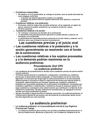  Cuestiones subsanables
 No subsana en la 2ª oportunidad, se extingue el proceso, pero se puede demandar de
nuevo después de 90 días
• La decisión que declara subsanada la cuestión no es apelable
• La decisión que declara ineficaz la segunda subsanación tiene apelación y casación de
inmediato
 Cuestiones relativas a la pretensión
 El proceso continua hasta antes de dictar sentencia, ahí se suspende en espera de
que se resuelva la cuestión prejudicial o se cumpla la condición o plazo
 No tiene apelación
 Cuestiones relativas a la acción
 Se “extingue” el proceso con decisión de la controversia
 La declaratoria de procedencia tiene apelación en ambos efectos y casación de
inmediato, si es confirmada
 La declaratoria de improcedencia tiene apelación en un solo efecto y casación con la
definitiva, salvo que el Superior declare la procedencia
Las cuestiones previas y el juicio oral
 Las cuestiones relativas a la pretensión y a la
acción generalmente se resolverán con el fondo
de la controversia
 Las cuestiones relativas a los sujetos procesales
y a la demanda podrían resolverse en la
audiencia preliminar.
Procedimiento Oral CPC
La audiencia preliminar
 Las cuestiones de procedimiento se deciden como cuestiones previas de manera similar
al juicio ordinario
 Verificada oportunamente la contestación y subsanadas o decididas las cuestiones
previas que el demandado hubiere propuesto, el Tribunal fijará uno de los cinco días
siguientes y la hora para que tenga lugar la audiencia preliminar en la cual cada parte
deberá expresar si conviene en alguno o algunos de los hechos que trata de probar la
contraparte, determinándolos con claridad; aquellos que consideren admitidos o
probados con las pruebas aportadas con la demanda y la contestación; las pruebas que
consideren superfluas o impertinentes, o dilatorias y las que se proponen aportar en el
lapso probatorio y cualesquiera otras observaciones que contribuyan a la fijación de los
límites de la controversia. De esta audiencia se levantará acta y se agregarán a ella los
escritos que hayan presentado las partes
 Aunque las partes o alguna de ellas no hubiesen concurrido a la audiencia preliminar, el
Tribunal hará la fijación de los hechos y de los límites de la controversia dentro de los
tres días siguientes por auto razonado
La audiencia preliminar
 La audiencia preliminar en el procedimiento oral de la Ley Orgánica
Procesal del Trabajo
 La audiencia preliminar será en forma oral, privada y presidida personalmente por el
Juez de Sustanciación, Mediación y Ejecución, con la asistencia obligatoria de las
 
