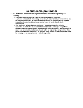 La audiencia preliminar
 La audiencia preliminar en el procedimiento ordinario español (LEC
1/2000)
 Finalidad, momento procesal y sujetos intervinientes en la audiencia.
 1. Una vez contestada la demanda y, en su caso, la reconvención, o transcurridos los
plazos correspondientes, el tribunal, dentro del tercer día, convocará a las partes a
una audiencia, que habrá de celebrarse en el plazo de veinte días desde la
convocatoria.
 Esta audiencia se llevará a cabo, conforme a lo establecido en los artículos
siguientes, para intentar un acuerdo o transacción de las partes que ponga fin al
proceso, examinar las cuestiones procesales que pudieran obstar a la prosecución de
éste y a su terminación mediante sentencia sobre su objeto, fijar con precisión dicho
objeto y los extremos, de hecho o de derecho, sobre los que exista controversia entre
las partes y, en su caso, proponer y admitir la prueba.
 