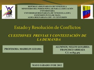 REPÚBLICA BOLIVARIANA DE VENEZUELA
MINISTERIO DEL PODER POPULAR PARA LA EDUCACIÓN
UNIVERSITARIA
UNIVERSIDAD BOLIVARIANA DE VENEZUELA (UBV)
EXTENSIÓN PUNTA DE MATA
ALDEA BOLIVARIANA UBV - IV CENTURIÓN

Estado y Resolución de Conflictos
CUESTIONES PREVIAS Y CONTESTACIÓN DE
LA DEMANDA
PROFESORA: MAIBELIN LEZAMA

ALUMNOS: NELLYS SANABRIA
FRANCISCO ARREAZA
C.I. 10.833.475

MAYO SÁBADO 19 DE 2012

 