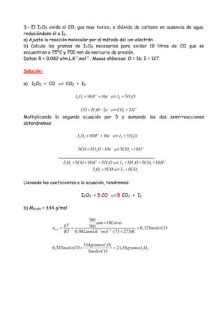 3.- El I2O5 oxida al CO, gas muy toxico, a dióxido de carbono en ausencia de agua,
reduciéndose él a I2.
a) Ajuste la reacción molecular por el método del ion-electrón.
b) Calcule los gramos de I2O5 necesarios para oxidar 10 litros de CO que se
encuentran a 75ºC y 700 mm de mercurio de presión.
Datos: R = 0,082 atm.L.K-1
.mol-1
. Masas atómicas: O = 16; I = 127.
Solución:
a) I2O5 + CO CO2 + I2
2 5 2 210 10 5I O H e I H O+ −
+ + +
2 22 2CO H O e CO H− +
+ − +
Multiplicando la segunda ecuación por 5 y sumando las dos semirreacciones
obtendremos:
2 5 2 210 10 5I O H e I H O+ −
+ + +
2 25 5 10 5 10CO H O e CO H− +
+ − +
__________________________________
2 5 2 2 2 25 10 5 5 5 10I O CO H H O I H O CO H+ +
+ + + + + +
2 5 2 25 5I O CO I CO+ +
Llevando los coeficientes a la ecuación, tendremos:
I2O5 + 5 CO 5 CO2 + I2
b) MI2O5 = 334 g/mol
1 1
2 5
2 5
700
10
760 0,323
0,082 (75 273)
334
0,323 21,58
5
CO
atm Litros
pV
n molesCO
RT atmLK mol K
gramosI O
molesCO gramosI O
molesCO
− −
×
= = =
⋅ +
× =
 