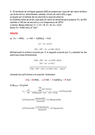 4.- El monóxido de nitrógeno gaseoso (NO) se prepara por reacción del cobre metálico
con ácido nítrico, obteniéndose, además, nitrato de cobre (II) y agua.
a) Ajuste por el método del ion electrón la reacción anterior.
b) ¿Cuántos moles de ácido y qué peso de cobre se necesitan para preparar 5 L de NO,
medidos a 730 mm de mercurio y a la temperatura de 25ºC?
c) Datos: Masas atómicas: H = 1; N = 14; O = 16; Cu = 63,5.
Datos: R = 0,082 atm.L.K-1
.mol-1
.
Solución:
a) Cu + HNO3 NO + Cu(NO3)2 + H2O
2
2o
Cu e Cu− +
−
3 24 3 2NO H e NO H O− + −
+ + +
Multiplicando la primera ecuación por 3, la segunda ecuación por 2 y sumando las dos
semirreacciones obtendremos:
3 22 8 6 2 4NO H e NO H O− + −
+ + +
2
3 6 3o
Cu e Cu− +
−
_______________________________
2
3 22 8 3 2 3 4o
NO H Cu NO Cu H O− + +
+ + + +
Llevando los coeficientes a la ecuación, tendremos:
3 Cu + 8 HNO3 2 NO + 3 Cu(NO3)2 + 4 H2O
b) MHNO3 = 63 g/mol
1 1
3
3
730
5
760 0,197
0,082 (25 273)
8
0,197 0,788
2
3 63,5
0,197 18,76
2
NO
atm Litros
pV
n molesNO
RT atmLK mol K
molesHNO
molesNO molesHNO
molesNO
gramosCu
molesNO gramosCu
molesNO
− −
×
= = =
⋅ +
× =
⋅
× =
 