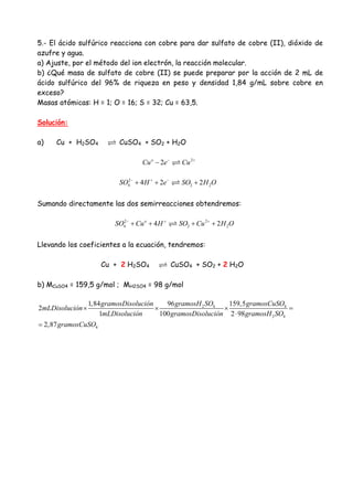 5.- El ácido sulfúrico reacciona con cobre para dar sulfato de cobre (II), dióxido de
azufre y agua.
a) Ajuste, por el método del ion electrón, la reacción molecular.
b) ¿Qué masa de sulfato de cobre (II) se puede preparar por la acción de 2 mL de
ácido sulfúrico del 96% de riqueza en peso y densidad 1,84 g/mL sobre cobre en
exceso?
Masas atómicas: H = 1; O = 16; S = 32; Cu = 63,5.
Solución:
a) Cu + H2SO4 CuSO4 + SO2 + H2O
2
2o
Cu e Cu− +
−
2
4 2 24 2 2SO H e SO H O− + −
+ + +
Sumando directamente las dos semirreacciones obtendremos:
2 2
4 2 24 2o
SO Cu H SO Cu H O− + +
+ + + +
Llevando los coeficientes a la ecuación, tendremos:
Cu + 2 H2SO4 CuSO4 + SO2 + 2 H2O
b) MCuSO4 = 159,5 g/mol ; MH2SO4 = 98 g/mol
2 4 4
2 4
4
96 159,51,84
2
1 100 2 98
2,87
gramosH SO gramosCuSOgramosDisolución
mLDisolución
mLDisolución gramosDisolución gramosH SO
gramosCuSO
× × × =
⋅
=
 