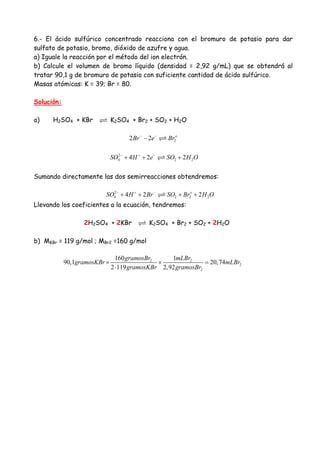 6.- El ácido sulfúrico concentrado reacciona con el bromuro de potasio para dar
sulfato de potasio, bromo, dióxido de azufre y agua.
a) Iguale la reacción por el método del ion electrón.
b) Calcule el volumen de bromo líquido (densidad = 2,92 g/mL) que se obtendrá al
tratar 90,1 g de bromuro de potasio con suficiente cantidad de ácido sulfúrico.
Masas atómicas: K = 39; Br = 80.
Solución:
a) H2SO4 + KBr K2SO4 + Br2 + SO2 + H2O
22 2 o
Br e Br− −
−
2
4 2 24 2 2SO H e SO H O− + −
+ + +
Sumando directamente las dos semirreacciones obtendremos:
2
4 2 2 24 2 2o
SO H Br SO Br H O− + −
+ + + +
Llevando los coeficientes a la ecuación, tendremos:
2H2SO4 + 2KBr K2SO4 + Br2 + SO2 + 2H2O
b) MKBr = 119 g/mol ; MBr2 =160 g/mol
2 2
2
2
160 1
90,1 20,74
2 119 2,92
gramosBr mLBr
gramosKBr mLBr
gramosKBr gramosBr
× × =
⋅
 