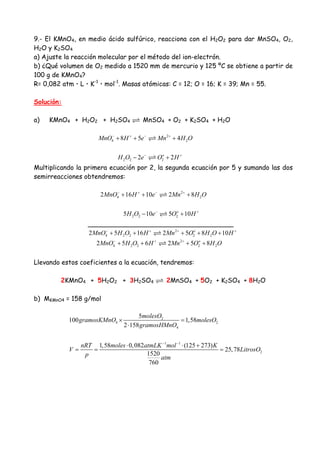 9.- El KMnO4, en medio ácido sulfúrico, reacciona con el H2O2 para dar MnSO4, O2,
H2O y K2SO4
a) Ajuste la reacción molecular por el método del ion-electrón.
b) ¿Qué volumen de O2 medido a 1520 mm de mercurio y 125 ºC se obtiene a partir de
100 g de KMnO4?
R= 0,082 atm・L・K-1
・mol-1
. Masas atómicas: C = 12; O = 16; K = 39; Mn = 55.
Solución:
a) KMnO4 + H2O2 + H2SO4 MnSO4 + O2 + K2SO4 + H2O
2
4 28 5 4MnO H e Mn H O− + − +
+ + +
2 2 22 2o
H O e O H− +
− +
Multiplicando la primera ecuación por 2, la segunda ecuación por 5 y sumando las dos
semirreacciones obtendremos:
2
4 22 16 10 2 8MnO H e Mn H O− + − +
+ + +
2 2 25 10 5 10o
H O e O H− +
− +
____________________________________
2
4 2 2 2 22 5 16 2 5 8 10o
MnO H O H Mn O H O H− + + +
+ + + + +
2
4 2 2 2 22 5 6 2 5 8o
MnO H O H Mn O H O− + +
+ + + +
Llevando estos coeficientes a la ecuación, tendremos:
2KMnO4 + 5H2O2 + 3H2SO4 2MnSO4 + 5O2 + K2SO4 + 8H2O
b) MKMnO4 = 158 g/mol
2
4 2
4
1 1
2
5
100 1,58
2 158
1,58 0,082 (125 273)
25,78
1520
760
molesO
gramosKMnO molesO
gramosHMnO
nRT moles atmLK mol K
V LitrosO
p atm
− −
× =
⋅
⋅ ⋅ +
= = =
 