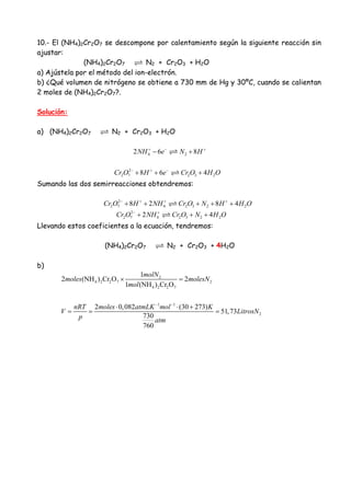 10.- El (NH4)2Cr2O7 se descompone por calentamiento según la siguiente reacción sin
ajustar:
(NH4)2Cr2O7 N2 + Cr2O3 + H2O
a) Ajústela por el método del ion-electrón.
b) ¿Qué volumen de nitrógeno se obtiene a 730 mm de Hg y 30ºC, cuando se calientan
2 moles de (NH4)2Cr2O7?.
Solución:
a) (NH4)2Cr2O7 N2 + Cr2O3 + H2O
4 22 6 8NH e N H+ − +
− +
2
2 7 2 3 28 6 4Cr O H e Cr O H O− + −
+ + +
Sumando las dos semirreacciones obtendremos:
2
2 7 4 2 3 2 28 2 8 4Cr O H NH Cr O N H H O− + + +
+ + + + +
2
2 7 4 2 3 2 22 4Cr O NH Cr O N H O− +
+ + +
Llevando estos coeficientes a la ecuación, tendremos:
(NH4)2Cr2O7 N2 + Cr2O3 + 4H2O
b)
2
4 2 2 7 2
4 2 2 7
1 1
2
1
2 (NH ) Cr O 2
1 (NH ) Cr O
2 0,082 (30 273)
51,73
730
760
molN
moles molesN
mol
nRT moles atmLK mol K
V LitrosN
p atm
− −
× =
⋅ ⋅ +
= = =
 
