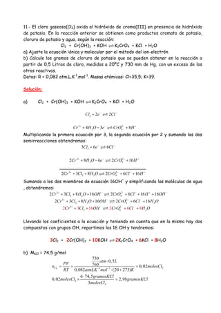 11.- El cloro gaseoso(Cl2) oxida al hidróxido de cromo(III) en presencia de hidróxido
de potasio. En la reacción anterior se obtienen como productos cromato de potasio,
cloruro de potasio y agua, según la reacción:
Cl2 + Cr(OH)3 + KOH K2CrO4 + KCl + H2O
a) Ajuste la ecuación iónica y molecular por el método del ion-electrón
b) Calcule los gramos de cloruro de potasio que se pueden obtener en la reacción a
partir de 0,5 Litros de cloro, medidos a 20ºC y 730 mm de Hg, con un exceso de los
otros reactivos.
Datos: R = 0,082 atm.L.K-1
.mol-1
. Masas atómicas: Cl=35,5; K=39.
Solución:
a) Cl2 + Cr(OH)3 + KOH K2CrO4 + KCl + H2O
2 2 2Cl e Cl− −
+
3 2
2 44 3 8Cr H O e CrO H+ − − +
+ − +
Multiplicando la primera ecuación por 3, la segunda ecuación por 2 y sumando las dos
semirreacciones obtendremos:
23 6 6Cl e Cl− −
+
3 2
2 42 8 6 2 16Cr H O e CrO H+ − − +
+ − +
_______________________________
3 2
2 2 42 3 8 2 6 16Cr Cl H O CrO Cl H+ − − +
+ + + +
Sumando a los dos miembros de ecuación 16OH
-
y simplificando las moléculas de agua
, obtendremos:
3 2
2 2 42 3 8 16 2 6 16 16Cr Cl H O OH CrO Cl H OH+ − − − + −
+ + + + + +
3 2
2 2 4 22 3 8 16 2 6 16Cr Cl H O OH CrO Cl H O+ − − −
+ + + + +
3 2
2 4 22 3 16 2 6 8Cr Cl OH CrO Cl H O+ − − −
+ + + +
Llevando los coeficientes a la ecuación y teniendo en cuenta que en la misma hay dos
compuestos con grupos OH, repartimos los 16 OH y tendremos:
3Cl2 + 2Cr(OH)3 + 10KOH 2K2CrO4 + 6KCl + 8H2O
b) MKCl = 74,5 g/mol
2 21 1
2
2
730
0,5
760 0,02
0,082 (20 273)
6 74,5
0,02 2,98
3
Cl
atm L
PV
n molesCl
RT atmLK mol K
gramosKCl
molesCl gramosKCl
molesCl
− −
⋅
= = =
⋅ +
⋅
× =
 
