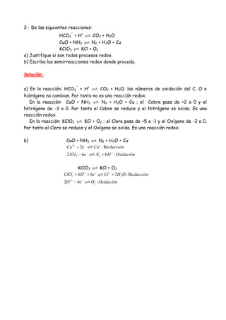 2.- De las siguientes reacciones:
HCO3
-
+ H+
CO2 + H2O
CuO + NH3 N2 + H2O + Cu
KClO3 KCl + O2
a) Justifique si son todos procesos redox.
b) Escriba las semirreacciones redox donde proceda.
Solución:
a) En la reacción: HCO3
-
+ H+
CO2 + H2O; los números de oxidación del C, O e
hidrógeno no cambian. Por tanto no es una reacción redox.
En la reacción: CuO + NH3 N2 + H2O + Cu ; el Cobre pasa de +2 a 0 y el
Nitrógeno de -3 a 0. Por tanto el Cobre se reduce y el Nitrógeno se oxida. Es una
reacción redox.
En la reacción: KClO3 KCl + O2 ; el Cloro pasa de +5 a -1 y el Oxígeno de -2 a 0.
Por tanto el Cloro se reduce y el Oxígeno se oxida. Es una reacción redox.
b) CuO + NH3 N2 + H2O + Cu
2
3 2
2 : Re
2 6 6 :
o
Cu e Cu ducción
NH e N H Oxidación
+ −
− +
+
− +
KClO3 KCl + O2
3 2
2
2
6 6 3 : Re
2 4 :
ClO H e Cl H O ducción
O e O Oxidación
− + − −
− −
+ + +
−
 