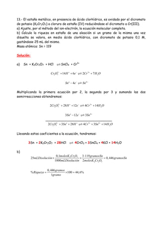 13.- El estaño metálico, en presencia de ácido clorhídrico, es oxidado por el dicromato
de potasio (K2Cr2O7) a cloruro de estaño (IV) reduciéndose el dicromato a Cr(III).
a) Ajuste, por el método del ion-electrón, la ecuación molecular completa.
b) Calcule la riqueza en estaño de una aleación si un gramo de la misma una vez
disuelta se valora, en medio ácido clorhídrico, con dicromato de potasio 0,1 M,
gastándose 25 mL del mismo.
Masa atómica: Sn = 119
Solución:
a) Sn + K2Cr2O7 + HCl SnCl4 + Cr3+
2 3
2 7 214 6 2 7Cr O H e Cr H O− + − +
+ + +
4
4o
Sn e Sn− +
−
Multiplicando la primera ecuación por 2, la segunda por 3 y sumando las dos
semirreacciones obtendremos:
2 3
2 7 22 28 12 4 14Cr O H e Cr H O− + − +
+ + +
4
3 12 3o
Sn e Sn− +
−
_________________________________
2 3 4
2 7 22 3 28 4 3 14o
Cr O Sn H Cr Sn H O− + + +
+ + + +
Llevando estos coeficientes a la ecuación, tendremos:
3Sn + 2K2Cr2O7 + 28HCl 4CrCl3 + 3SnCl4 + 4KCl + 14H2O
b)
2 2 7
2 2 7
0,1 3 119
25 0,446
1000 2
0,446
% 100 44,6%
1
molesK Cr O gramosSn
mLDisolución gramosSn
mLDisolución molesK Cr O
gramos
Riqueza
gramo
⋅
× × =
= × =
 