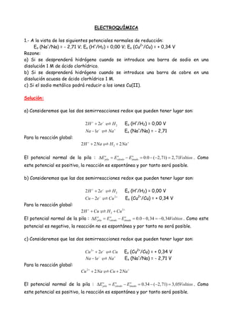 ELECTROQUÍMICA
1.- A la vista de los siguientes potenciales normales de reducción:
Eo (Na+
/Na) = - 2,71 V; Eo (H+
/H2) = 0,00 V; Eo (Cu2+
/Cu) = + 0,34 V
Razone:
a) Si se desprenderá hidrógeno cuando se introduce una barra de sodio en una
disolución 1 M de ácido clorhídrico.
b) Si se desprenderá hidrógeno cuando se introduce una barra de cobre en una
disolución acuosa de ácido clorhídrico 1 M.
c) Si el sodio metálico podrá reducir a los iones Cu(II).
Solución:
a) Consideremos que las dos semirreacciones redox que pueden tener lugar son:
22 2H e H+ −
+ Eo (H+
/H2) = 0,00 V
1Na e Na− +
− Eo (Na+
/Na) = - 2,71
Para la reacción global:
22 2 2H Na H Na+ +
+ +
El potencial normal de la pila : 0.0 ( 2,71) 2,71o o o
pila cátodo ánadoE E E Voltios∆ = − = − − = . Como
este potencial es positivo, la reacción es espontánea y por tanto será posible.
b) Consideremos que las dos semirreacciones redox que pueden tener lugar son:
22 2H e H+ −
+ Eo (H+
/H2) = 0,00 V
2
2Cu e Cu− +
− Eo (Cu2+
/Cu) = + 0,34 V
Para la reacción global:
2
22H Cu H Cu+ +
+ +
El potencial normal de la pila : 0.0 0,34 0,34o o o
pila cátodo ánadoE E E Voltios∆ = − = − = − . Como este
potencial es negativo, la reacción no es espontánea y por tanto no será posible.
c) Consideremos que las dos semirreacciones redox que pueden tener lugar son:
2
2Cu e Cu+ −
+ Eo (Cu2+
/Cu) = + 0,34 V
1Na e Na− +
− Eo (Na+
/Na) = - 2,71 V
Para la reacción global:
2
2 2Cu Na Cu Na+ +
+ +
El potencial normal de la pila : 0.34 ( 2,71) 3,05o o o
pila cátodo ánadoE E E Voltios∆ = − = − − = . Como
este potencial es positivo, la reacción es espontánea y por tanto será posible.
 