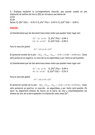 2.- Explique mediante la correspondiente reacción, que sucede cuando en una
disolución de sulfato de hierro (II) se introduce una lamina de:
a) Cd
b) Zn
Datos: Eo (Zn2+
/Zn) = - 0,76 V; Eo (Fe2+
/Fe) = -0,44 V; Eo (Cd2+
/Cd) = - 0,40 V.
Solución:
a) Consideremos que las dos semirreacciones redox que pueden tener lugar son:
2
2Fe e Fe+ −
+ Eo (Fe2+
/Fe) = -0,44 V
2
2Cd e Cd− +
− Eo (Cd2+
/Cd) = -0,40 V
Para la reacción global:
2 2
Fe Cd Fe Cd+ +
+ +
El potencial normal de la pila : 0,44 ( 0,40) 0,04o o o
pila cátodo ánadoE E E Voltios∆ = − = − − − = − . Como
este potencial es negativo, la reacción no es espontánea y por tanto no será posible.
b) Consideremos que las dos semirreacciones redox que pueden tener lugar son:
2
2Fe e Fe+ −
+ Eo (Fe2+
/Fe) = -0,44 V
2
2Zn e Zn− +
− Eo (Cd2+
/Cd) = - 0,76 V
Para la reacción global:
2 2
Fe Zn Fe Zn+ +
+ +
El potencial normal de la pila : 0,44 ( 0,76) 0,32o o o
pila cátodo ánadoE E E Voltios∆ = − = − − − = . Como
este potencial es positivo, la reacción es espontánea y por tanto será posible. Es
decir se depositará átomos de hierro en la barra de zinc y simultáneamente los
átomos de zinc de la barra pasarán a la disolución como iones Zn2+
.
 