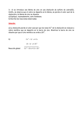 3.- Si se introduce una lámina de zinc en una disolución de sulfato de cobre(II),
CuSO4, se observa que el cobre se deposita en la lámina, se pierde el color azul de la
disolución y la lámina de zinc se disuelve.
a) Explique, razonadamente, este fenómeno.
b) Escriba las reacciones observadas.
Solución:
a) La disolución pierde el color azul por que los iones Cu2+
de la disolución se reducen a
cobre metálico que se deposita en la barra de zinc. Mientras la barra de zinc se
disuelve por que el zinc metálico se oxida a Zn2+
.
b) 2
2Cu e Cu+ −
+
2
2Zn e Zn− +
−
______________
Reacción global: 2 2
Cu Zn Cu Zn+ +
+ +
 