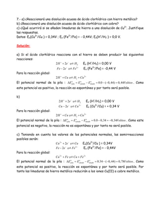7.- a) ¿Reaccionará una disolución acuosa de ácido clorhídrico con hierro metálico?
b) ¿Reaccionará una disolución acuosa de ácido clorhídrico con cobre?
c) ¿Qué ocurrirá si se añaden limaduras de hierro a una disolución de Cu2+
. Justifique
las respuestas.
Datos: Eo(Cu2+
/Cu ) = 0,34V ; Eo (Fe2+
/Fe) = - 0,44V; Eo(H+
/H2 ) = 0,0 V.
Solución:
a) Si el ácido clorhídrico reacciona con el hierro se deben producir las siguientes
reacciones:
22 2H e H+ −
+ Eo (H+
/H2) = 0,00 V
2
2Fe e Fe− +
− Eo (Fe2+
/Fe) = -0,44 V
Para la reacción global:
2
22H Cu H Cu+ +
+ +
El potencial normal de la pila : 0.0 ( 0,44) 0,44o o o
pila cátodo ánadoE E E Voltios∆ = − = − − = . Como
este potencial es positivo, la reacción es espontánea y por tanto será posible.
b)
22 2H e H+ −
+ Eo (H+
/H2) = 0,00 V
2
2Cu e Cu− +
− Eo (Cu2+
/Cu) = + 0,34 V
Para la reacción global:
2
22H Cu H Cu+ +
+ +
El potencial normal de la pila : 0.0 0,34 0,34o o o
pila cátodo ánadoE E E Voltios∆ = − = − = − . Como este
potencial es negativo, la reacción no es espontánea y por tanto no será posible.
c) Teniendo en cuenta los valores de los potenciales normales, las semirreacciones
posibles serán:
2
2Cu e Cu+ −
+ Eo(Cu2+
/Cu ) = 0,34V
2
2Fe e Fe− +
− Eo (Fe2+
/Fe) = - 0,44V
Para la reacción global:
2 2
Cu Fe Cu Fe+ +
+ +
El potencial normal de la pila : 0.34 ( 0,44) 0,78o o o
pila cátodo ánadoE E E Voltios∆ = − = − − = . Como
este potencial es positivo, la reacción es espontánea y por tanto será posible. Por
tanto las limaduras de hierro metálico reducirán a los iones Cu(II) a cobre metálico.
 