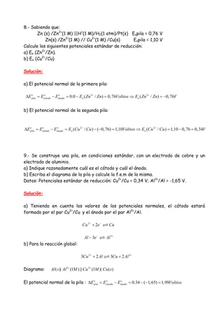 8.- Sabiendo que:
Zn (s) /Zn2+
(1 M) ||H+
(1 M)/H2(1 atm)/Pt(s) Eopila = 0,76 V
Zn(s) /Zn2+
(1 M) // Cu2+
(1 M) /Cu(s) Eopila = 1,10 V
Calcule los siguientes potenciales estándar de reducción:
a) Eo (Zn2+
/Zn).
b) Eo (Cu2+
/Cu)
Solución:
a) El potencial normal de la primera pila:
2 2
0.0 ( / ) 0,76 ( / ) 0,76o o o
pila cátodo ánado o oE E E E Zn Zn Voltios E Zn Zn V+ +
∆ = − = − = ⇒ = −
b) El potencial normal de la segunda pila:
2 2
( / ) ( 0,76) 1,10 ( / ) 1,10 0,76 0,34o o o
pila cátodo ánado o oE E E E Cu Cu Voltios E Cu Cu V+ +
∆ = − = − − = ⇒ = − =
9.- Se construye una pila, en condiciones estándar, con un electrodo de cobre y un
electrodo de aluminio.
a) Indique razonadamente cuál es el cátodo y cuál el ánodo.
b) Escriba el diagrama de la pila y calcule la f.e.m de la misma.
Datos: Potenciales estándar de reducción: Cu2+
/Cu = 0,34 V; Al3+
/Al = -1,65 V.
Solución:
a) Teniendo en cuenta los valores de los potenciales normales, el cátodo estará
formado por el par Cu2+
/Cu y el ánodo por el par Al3+
/Al.
2
2Cu e Cu+ −
+
3
3Al e Al− +
−
b) Para la reacción global:
2 3
3 2 3 2Cu Al Cu Al+ +
+ +
Diagrama: 3 2
( )| (1 ) (1 )| ( )Al s Al M Cu M Cu s+ +
El potencial normal de la pila : 0.34 ( 1,65) 1,99o o o
pila cátodo ánadoE E E Voltios∆ = − = − − =
 