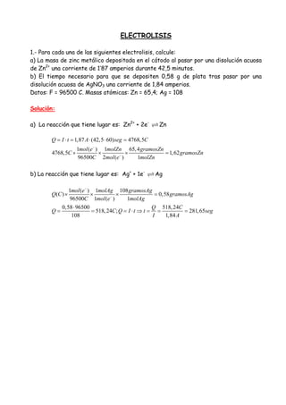 ELECTROLISIS
1.- Para cada una de las siguientes electrolisis, calcule:
a) La masa de zinc metálico depositada en el cátodo al pasar por una disolución acuosa
de Zn2+
una corriente de 1’87 amperios durante 42,5 minutos.
b) El tiempo necesario para que se depositen 0,58 g de plata tras pasar por una
disolución acuosa de AgNO3 una corriente de 1,84 amperios.
Datos: F = 96500 C. Masas atómicas: Zn = 65,4; Ag = 108
Solución:
a) La reacción que tiene lugar es: Zn2+
+ 2e-
Zn
1,87 (42,5 60) 4768,5
1 ( ) 1 65,4
4768,5 1,62
96500 2 ( ) 1
Q I t A seg C
mol e molZn gramosZn
C gramosZn
C mol e molZn
−
−
= ⋅ = ⋅ ⋅ =
× × × =
b) La reacción que tiene lugar es: Ag+
+ 1e-
Ag
1 ( ) 1 108
( ) 0,58
96500 1 ( ) 1
0,58 96500 518,24
518,24 ; 281,65
108 1,84
mol e molAg gramosAg
Q C gramosAg
C mol e molAg
Q C
Q C Q I t t seg
I A
−
−
× × × =
⋅
= = = ⋅ ⇒ = = =
 