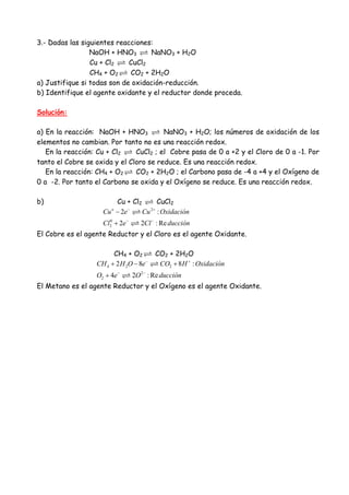 3.- Dadas las siguientes reacciones:
NaOH + HNO3 NaNO3 + H2O
Cu + Cl2 CuCl2
CH4 + O2 CO2 + 2H2O
a) Justifique si todas son de oxidación-reducción.
b) Identifique el agente oxidante y el reductor donde proceda.
Solución:
a) En la reacción: NaOH + HNO3 NaNO3 + H2O; los números de oxidación de los
elementos no cambian. Por tanto no es una reacción redox.
En la reacción: Cu + Cl2 CuCl2 ; el Cobre pasa de 0 a +2 y el Cloro de 0 a -1. Por
tanto el Cobre se oxida y el Cloro se reduce. Es una reacción redox.
En la reacción: CH4 + O2 CO2 + 2H2O ; el Carbono pasa de -4 a +4 y el Oxígeno de
0 a -2. Por tanto el Carbono se oxida y el Oxígeno se reduce. Es una reacción redox.
b) Cu + Cl2 CuCl2
2
0
2
2 :
2 2 : Re
o
Cu e Cu Oxidación
Cl e Cl ducción
− +
− −
−
+
El Cobre es el agente Reductor y el Cloro es el agente Oxidante.
CH4 + O2 CO2 + 2H2O
4 2 2
2
2
2 8 8 :
4 2 : Re
CH H O e CO H Oxidación
O e O ducción
− +
− −
+ − +
+
El Metano es el agente Reductor y el Oxígeno es el agente Oxidante.
 