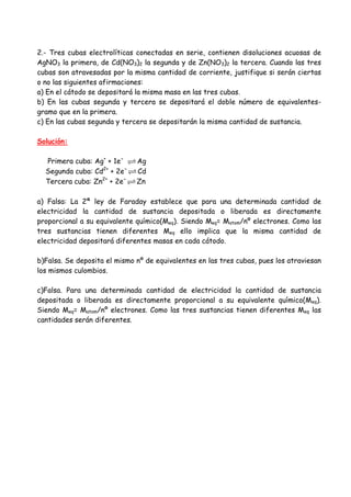 2.- Tres cubas electrolíticas conectadas en serie, contienen disoluciones acuosas de
AgNO3 la primera, de Cd(NO3)2 la segunda y de Zn(NO3)2 la tercera. Cuando las tres
cubas son atravesadas por la misma cantidad de corriente, justifique si serán ciertas
o no las siguientes afirmaciones:
a) En el cátodo se depositará la misma masa en las tres cubas.
b) En las cubas segunda y tercera se depositará el doble número de equivalentes-
gramo que en la primera.
c) En las cubas segunda y tercera se depositarán la misma cantidad de sustancia.
Solución:
Primera cuba: Ag+
+ 1e-
Ag
Segunda cuba: Cd2+
+ 2e-
Cd
Tercera cuba: Zn2+
+ 2e-
Zn
a) Falsa: La 2ª ley de Faraday establece que para una determinada cantidad de
electricidad la cantidad de sustancia depositada o liberada es directamente
proporcional a su equivalente químico(Meq). Siendo Meq= Matom/nº electrones. Como las
tres sustancias tienen diferentes Meq ello implica que la misma cantidad de
electricidad depositará diferentes masas en cada cátodo.
b)Falsa. Se deposita el mismo nº de equivalentes en las tres cubas, pues los atraviesan
los mismos culombios.
c)Falsa. Para una determinada cantidad de electricidad la cantidad de sustancia
depositada o liberada es directamente proporcional a su equivalente químico(Meq).
Siendo Meq= Matom/nº electrones. Como las tres sustancias tienen diferentes Meq las
cantidades serán diferentes.
 