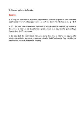 3.- Enuncia las leyes de Faraday
Solución:
a) 1ª Ley: La cantidad de sustancia depositada o liberada al paso de una corriente
eléctrica es directamente proporcional a la cantidad de electricidad aplicada. Q = Ixt
b) 2ª Ley: Para una determinada cantidad de electricidad la cantidad de sustancia
depositada o liberada es directamente proporcional a su equivalente químico(Meq).
Siendo Meq= Ma/nº electrones.
c) La cantidad de electricidad necesaria para depositar o liberar un equivalente
químico de cualquier sustancia es siempre e igual a 96487 culombios. Esta cantidad de
electricidad recibe el nombre de Faraday.
 