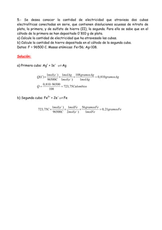 5.- Se desea conocer la cantidad de electricidad que atraviesa dos cubas
electrolíticas conectadas en serie, que contienen disoluciones acuosas de nitrato de
plata, la primera, y de sulfato de hierro (II), la segunda. Para ello se sabe que en el
cátodo de la primera se han depositado 0'810 g de plata.
a) Calcule la cantidad de electricidad que ha atravesado las cubas.
b) Calcule la cantidad de hierro depositada en el cátodo de la segunda cuba.
Datos: F = 96500 C. Masas atómicas: Fe=56; Ag=108.
Solución:
a) Primera cuba: Ag+
+ 1e-
Ag
1 ( ) 1 108
( ) 0,810
96500 1 ( ) 1
0,810 96500
723,75
108
mol e molAg gramosAg
Q C gramosAg
C mol e molAg
Q Culombios
−
−
× × × =
⋅
= =
b) Segunda cuba: Fe2+
+ 2e-
Fe
1 ( ) 1 56
723,75 0,21
96500 2 ( ) 1
mol e molFe gramosFe
C gramosFe
C mol e molFe
−
−
× × × =
 