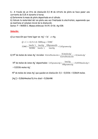 6.- A través de un litro de disolución 0,1 M de nitrato de plata se hace pasar una
corriente de 0,15 A durante 6 horas.
a) Determine la masa de plata depositada en el cátodo.
b) Calcule la molaridad del ion plata una vez finalizada la electrolisis, suponiendo que
se mantiene el volumen inicial de la disolución.
Datos: F = 96500 C. Masas atómicas: N=14; O=16; Ag=108.
Solución:
a) La reacción que tiene lugar es: Ag+
+ 1e-
Ag
0,15 (6 3600) 3240
1 ( ) 1 108
3240 3,63
96500 1 ( ) 1
Q I t A seg C
mol e molAg gramosZn
C gramosAg
C mol e molAg
−
−
= ⋅ = ⋅ ⋅ =
× × × =
b) Nº de moles de iones Ag+
iniciales:
0,1
1 0,1
1
molesAg
LitroDisolución molesAg
LitroDisolución
+
+
× =
Nº de moles de iones Ag+
depositados:
1
3,63 0,0336
108
molAg
gramosAg molesAg
gramosAg
× = =
= 0,0336 moles Ag+
.
Nº de moles de iones Ag+
que quedan en disolución: 0,1 – 0,0336 = 0,0664 moles.
[Ag+
] = 0,0664moles/1Litro disol = 0,0664M
 