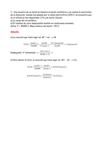 7.- Una muestra de un metal se disuelve en ácido clorhídrico y se realiza la electrolisis
de la disolución. Cuando han pasado por la célula electrolítica 3215 C, se encuentra que
en el cátodo se han depositado 1,74 g de metal. Calcule:
a) La carga del ion metálico.
b) El volumen de cloro desprendido medido en condiciones normales.
Datos: F = 96500 C; Masa atómica del metal = 157,2
Solución:
a) La reacción que tiene lugar es: Mn+
+ ne-
M
1 ( ) 1 157,2
3215 1,74
96500 " " ( ) 1
mol e molM gramosM
C gramosM
C n mol e molM
−
−
× × × =
Despejando “n” obtenemos:
3215 157,2
3
96500 1,74
n
⋅
= =
⋅
b) Para liberar el cloro, la reacción que tiene lugar es: 2Cl-
- 2e-
Cl2
2
2
2
2
11 ( )
3215 0,01671
96500 2 ( )
22,4
0,01671 0,37
1
molClmol e
C molesCl
C mol e
Litros
molesCl Litros
molesCl
−
−
× × =
× =
 