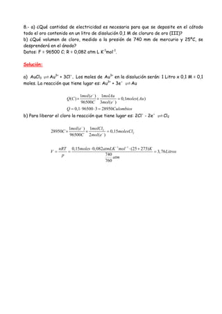 8.- a) ¿Qué cantidad de electricidad es necesaria para que se deposite en el cátodo
todo el oro contenido en un litro de disolución 0,1 M de cloruro de oro (III)?
b) ¿Qué volumen de cloro, medido a la presión de 740 mm de mercurio y 25ºC, se
desprenderá en el ánodo?
Datos: F = 96500 C; R = 0,082 atm L K-1
mol-1
.
Solución:
a) AuCl3 Au3+
+ 3Cl-
. Los moles de Au3+
en la disolución serán: 1 Litro x 0,1 M = 0,1
moles. La reacción que tiene lugar es: Au3+
+ 3e-
Au
1 ( ) 1
( ) 0,1 ( )
96500 3 ( )
0,1 96500 3 28950
mol e molAu
Q C moles Au
C mol e
Q Culombios
−
−
× × =
= ⋅ ⋅ =
b) Para liberar el cloro la reacción que tiene lugar es: 2Cl-
- 2e-
Cl2
2
2
1 1
11 ( )
28950 0,15
96500 2 ( )
0,15 0,082 (25 273)
3,76
740
760
molClmol e
C molesCl
C mol e
nRT moles atmLK mol K
V Litros
p atm
−
−
− −
× × =
⋅ ⋅ +
= = =
 