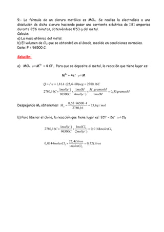 9.- La fórmula de un cloruro metálico es MCl4. Se realiza la electrolisis a una
disolución de dicho cloruro haciendo pasar una corriente eléctrica de 1’81 amperios
durante 25’6 minutos, obteniéndose 0’53 g del metal.
Calcule:
a) La masa atómica del metal.
b) El volumen de Cl2 que se obtendrá en el ánodo, medido en condiciones normales.
Dato: F = 96500 C.
Solución:
a) MCl4 M4+
+ 4 Cl-
. Para que se deposite el metal, la reacción que tiene lugar es:
M4+
+ 4e-
M
1,81 (25,6 60) 2780,16
1 ( ) 1
2780,16 0,53
96500 4 ( ) 1
a
Q I t A seg C
M gramosMmol e molM
C gramosM
C mol e molM
−
−
= ⋅ = ⋅ ⋅ =
× × × =
Despejando Ma obtenemos:
0,53 96500 4
73,6 /
2780,16
aM g mol
⋅ ⋅
= =
b) Para liberar el cloro, la reacción que tiene lugar es: 2Cl-
- 2e-
Cl2
2
2
2
2
11 ( )
2780,16 0,0144
96500 2 ( )
22,4
0,0144 0,32
1
molClmol e
C molesCl
C mol e
Litros
molesCl Litros
molesCl
−
−
× × =
× =
 