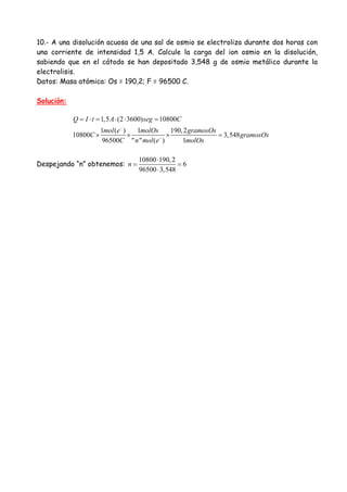 10.- A una disolución acuosa de una sal de osmio se electroliza durante dos horas con
una corriente de intensidad 1,5 A. Calcule la carga del ion osmio en la disolución,
sabiendo que en el cátodo se han depositado 3,548 g de osmio metálico durante la
electrolisis.
Datos: Masa atómica: Os = 190,2; F = 96500 C.
Solución:
1,5 (2 3600) 10800
1 ( ) 1 190,2
10800 3,548
96500 " " ( ) 1
Q I t A seg C
mol e molOs gramosOs
C gramosOs
C n mol e molOs
−
−
= ⋅ = ⋅ ⋅ =
× × × =
Despejando “n” obtenemos:
10800 190,2
6
96500 3,548
n
⋅
= =
⋅
 