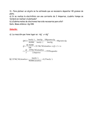 11.- Para platear un objeto se ha estimado que es necesario depositar 40 gramos de
plata.
a) Si se realiza la electrólisis con una corriente de 2 Amperios, ¿cuánto tiempo se
tardará en realizar el plateado?
b) ¿Cuántos moles de electrones han sido necesarios para ello?
Dato. Masa atómica: Ag=108.
Solución:
a) La reacción que tiene lugar es : Ag+
Ago
1 ( ) 1 108
( ) 40
96500 1 ( ) 1
40 96500
35.740,74
108
35704,74
17870
2
mol e molAg gramosAg
Q C gramosAg
C mol e molAg
Q Culombios Q I t
Q Culombios
t segundos
I Amperios
−
−
× × × =
⋅
= = ⇒ = ⋅ ⇒
= = =
b)
1 ( )
35740,74 0,37 ( )
96500
mol e
Culombios mol e
Culombios
−
−
× =
 
