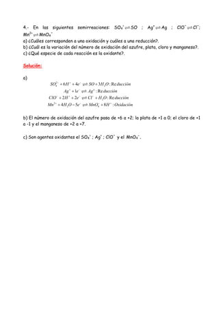 4.- En las siguientes semirreaciones: SO4
=
SO ; Ag+
Ag ; ClO
-
Cl
-
;
Mn2+
MnO4
-
a) ¿Cuáles corresponden a una oxidación y cuáles a una reducción?.
b) ¿Cuál es la variación del número de oxidación del azufre, plata, cloro y manganeso?.
c) ¿Qué especie de cada reacción es la oxidante?.
Solución:
a)
2
4 26 4 3 : ReSO H e SO H O ducción− + −
+ + +
1 : Reo
Ag e Ag ducción+ −
+
22 2 : ReClO H e Cl H O ducción− + − −
+ + +
2
2 44 5 8 :Mn H O e MnO H Oxidación+ − − +
+ − +
b) El número de oxidación del azufre pasa de +6 a +2; la plata de +1 a 0; el cloro de +1
a -1 y el manganeso de +2 a +7.
c) Son agentes oxidantes el SO4
=
; Ag+
; ClO
-
y el MnO4
-
.
 