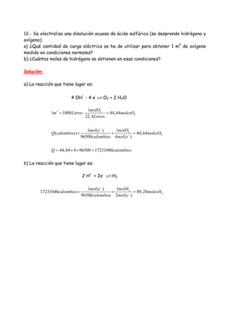 12.- Se electroliza una disolución acuosa de ácido sulfúrico (se desprende hidrógeno y
oxígeno).
a) ¿Qué cantidad de carga eléctrica se ha de utilizar para obtener 1 m3
de oxígeno
medido en condiciones normales?
b) ¿Cuántos moles de hidrógeno se obtienen en esas condiciones?
Solución:
a) La reacción que tiene lugar es:
4 OH
-
- 4 e-
O2 + 2 H2O
3 2
2
2
2
1
1 1000 44,64
22,4
11 ( )
( ) 44,64
96500 4 ( )
44,64 4 96500 17231040
molO
m Litros molesO
Litros
molOmol e
Q culombios molesO
culombios mol e
Q culombios
−
−
= ⋅ =
× × =
= × × =
b) La reacción que tiene lugar es:
2 H+
+ 2e-
H2
2
2
11 ( )
17231040 89,28
96500 2 ( )
molHmol e
culombios molesH
culombios mol e
−
−
× × =
 