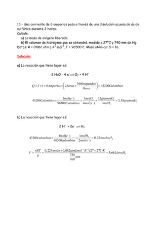 13.- Una corriente de 6 amperios pasa a través de una disolución acuosa de ácido
sulfúrico durante 2 horas.
Calcule:
a) La masa de oxígeno liberado.
b) El volumen de hidrógeno que se obtendrá, medido a 27ºC y 740 mm de Hg.
Datos: R = 0’082 atm·L·K-1
·mol-1
. F = 96500 C. Masa atómica: O = 16.
Solución:
a) La reacción que tiene lugar es:
2 H2O - 4 e-
O2 + 4 H+
2 2
2
2
3600
6 2 43200
1
1 321 ( )
43200 3,58
96500 4 ( ) 1
segundos
Q I t Amperios horas Culombios
hora
molO gramosOmol e
Culombios gramosO
Culombios mol e molO
−
−
⎛ ⎞
= × = × × =⎜ ⎟
⎝ ⎠
× × × =
b) La reacción que tiene lugar es:
2 H+
+ 2e-
H2
2
2
1 1
2
11 ( )
43200 0,224
96500 2 ( )
0,224 0,082 (27 273)
5,66
740
760
molHmol e
culombios molesH
culombios mol e
nRT moles atmLmol K K
V LitrosH
p atm
−
−
− −
× × =
× +
= = =
 