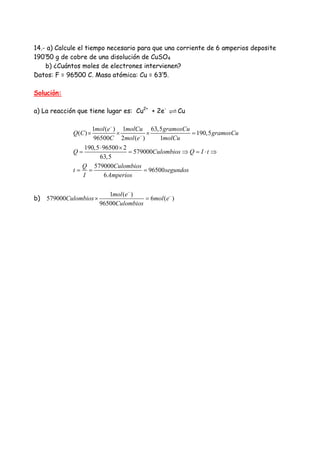 14.- a) Calcule el tiempo necesario para que una corriente de 6 amperios deposite
190’50 g de cobre de una disolución de CuSO4
b) ¿Cuántos moles de electrones intervienen?
Datos: F = 96500 C. Masa atómica: Cu = 63’5.
Solución:
a) La reacción que tiene lugar es: Cu2+
+ 2e-
Cu
1 ( ) 1 63,5
( ) 190,5
96500 2 ( ) 1
190,5 96500 2
579000
63,5
579000
96500
6
mol e molCu gramosCu
Q C gramosCu
C mol e molCu
Q Culombios Q I t
Q Culombios
t segundos
I Amperios
−
−
× × × =
⋅ ×
= = ⇒ = ⋅ ⇒
= = =
b)
1 ( )
579000 6 ( )
96500
mol e
Culombios mol e
Culombios
−
−
× =
 