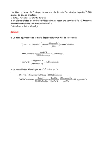 15.- Una corriente de 5 Amperios que circula durante 30 minutos deposita 3,048
gramos de zinc en el cátodo.
a) Calcula la masa equivalente del zinc.
b) ¿Cuántos gramos de cobre se depositarán al pasar una corriente de 10 Amperios
durante una hora por una disolución de Cu2+
?
Dato: Masa atómica: Cu=63,5
Solución:
a) La masa equivalente es la masa depositada por un mol de electrones:
60
5 30min 9000
1min
1 ( )
9000 0,0933 ( )
96500
3,048
1 ( ) 32,67
0,0933 ( )
segundos
Q I t Amperios Culombios
mol e
Culombios mol e
Culombios
gramosZn
mol e gramosZn
mol e
−
−
−
−
⎛ ⎞
= × = × × =⎜ ⎟
⎝ ⎠
× =
× =
b) La reacción que tiene lugar es: Cu2+
+ 2e-
Cu
10 3600 36000
1 ( ) 1 63,5
36000 11,84
96500 2 ( ) 1
Q I t Amperios seg Culombios
mol e molCu gramosCu
Culombios gramosCu
Culombios mol e molCu
−
−
= × = × =
× × × =
 