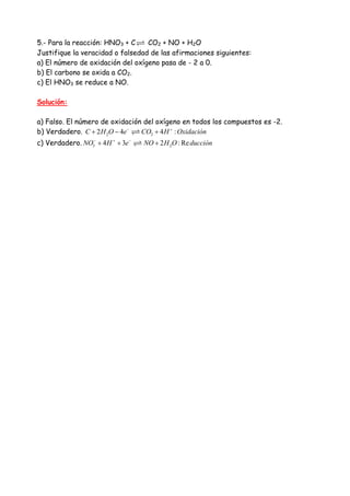 5.- Para la reacción: HNO3 + C CO2 + NO + H2O
Justifique la veracidad o falsedad de las afirmaciones siguientes:
a) El número de oxidación del oxígeno pasa de - 2 a 0.
b) El carbono se oxida a CO2.
c) El HNO3 se reduce a NO.
Solución:
a) Falso. El número de oxidación del oxígeno en todos los compuestos es -2.
b) Verdadero. 2 22 4 4 :C H O e CO H Oxidación− +
+ − +
c) Verdadero. 3 24 3 2 : ReNO H e NO H O ducción− + −
+ + +
 