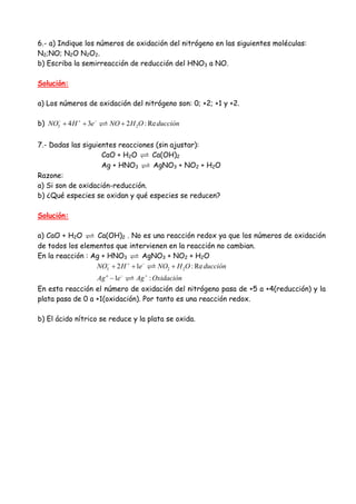 6.- a) Indique los números de oxidación del nitrógeno en las siguientes moléculas:
N2;NO; N2O N2O2.
b) Escriba la semirreacción de reducción del HNO3 a NO.
Solución:
a) Los números de oxidación del nitrógeno son: 0; +2; +1 y +2.
b) 3 24 3 2 : ReNO H e NO H O ducción− + −
+ + +
7.- Dadas las siguientes reacciones (sin ajustar):
CaO + H2O Ca(OH)2
Ag + HNO3 AgNO3 + NO2 + H2O
Razone:
a) Si son de oxidación-reducción.
b) ¿Qué especies se oxidan y qué especies se reducen?
Solución:
a) CaO + H2O Ca(OH)2 . No es una reacción redox ya que los números de oxidación
de todos los elementos que intervienen en la reacción no cambian.
En la reacción : Ag + HNO3 AgNO3 + NO2 + H2O
3 2 22 1 : Re
1 :o
NO H e NO H O ducción
Ag e Ag Oxidación
− + −
− +
+ + +
−
En esta reacción el número de oxidación del nitrógeno pasa de +5 a +4(reducción) y la
plata pasa de 0 a +1(oxidación). Por tanto es una reacción redox.
b) El ácido nítrico se reduce y la plata se oxida.
 