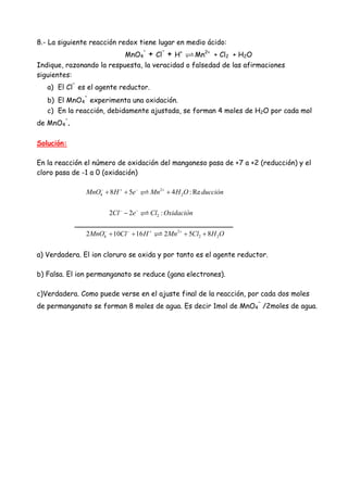 8.- La siguiente reacción redox tiene lugar en medio ácido:
MnO4
-
+ Cl
-
+ H+
Mn2+
+ Cl2 + H2O
Indique, razonando la respuesta, la veracidad o falsedad de las afirmaciones
siguientes:
a) El Cl
-
es el agente reductor.
b) El MnO4
-
experimenta una oxidación.
c) En la reacción, debidamente ajustada, se forman 4 moles de H2O por cada mol
de MnO4
-
.
Solución:
En la reacción el número de oxidación del manganeso pasa de +7 a +2 (reducción) y el
cloro pasa de -1 a 0 (oxidación)
2
4 28 5 4 : ReMnO H e Mn H O ducción− + − +
+ + +
22 2 :Cl e Cl Oxidación− −
−
____________________________________
2
4 2 22 10 16 2 5 8MnO Cl H Mn Cl H O− − + +
+ + + +
a) Verdadera. El ion cloruro se oxida y por tanto es el agente reductor.
b) Falsa. El ion permanganato se reduce (gana electrones).
c)Verdadera. Como puede verse en el ajuste final de la reacción, por cada dos moles
de permanganato se forman 8 moles de agua. Es decir 1mol de MnO4
-
/2moles de agua.
 