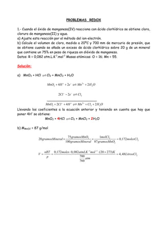 PROBLEMAS REDOX
1.- Cuando el óxido de manganeso(IV) reacciona con ácido clorhídrico se obtiene cloro,
cloruro de manganeso(II) y agua.
a) Ajuste esta reacción por el método del ion-electrón.
b) Calcule el volumen de cloro, medido a 20ºC y 700 mm de mercurio de presión, que
se obtiene cuando se añade un exceso de ácido clorhídrico sobre 20 g de un mineral
que contiene un 75% en peso de riqueza en dióxido de manganeso.
Datos: R = 0,082 atm.L.K-1
.mol-1
Masas atómicas: O = 16; Mn = 55.
Solución:
a) MnO2 + HCl Cl2 + MnCl2 + H2O
2
2 24 2 2MnO H e Mn H O+ − +
+ + +
22 2Cl e Cl− −
−
________________________
2
2 2 22 4 2MnO Cl H Mn Cl H O− + +
+ + + +
Llevando los coeficientes a la ecuación anterior y teniendo en cuenta que hay que
poner 4H+
se obtiene:
MnO2 + 4HCl Cl2 + MnCl2 + 2H2O
b) MMnO2 = 87 g/mol
2 2
2
2
1 1
2
75 1
20 0,172
100 87
0,172 0,082 (20 273)
4,48
700
760
gramosMnO molCl
gramosMineral molesCl
gramosMineral gramosMnO
nRT moles atmLK mol K
V LitrosCl
p atm
− −
× × =
⋅ ⋅ +
= = =
 
