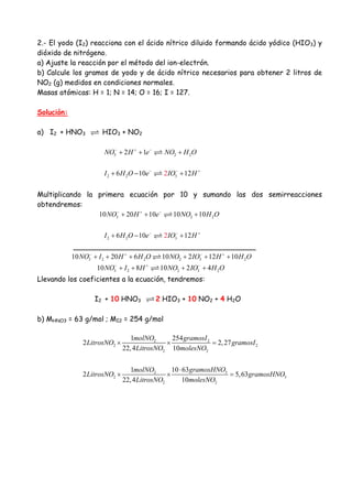 2.- El yodo (I2) reacciona con el ácido nítrico diluido formando ácido yódico (HIO3) y
dióxido de nitrógeno.
a) Ajuste la reacción por el método del ion-electrón.
b) Calcule los gramos de yodo y de ácido nítrico necesarios para obtener 2 litros de
NO2 (g) medidos en condiciones normales.
Masas atómicas: H = 1; N = 14; O = 16; I = 127.
Solución:
a) I2 + HNO3 HIO3 + NO2
3 2 22 1NO H e NO H O− + −
+ + +
2 2 36 10 122I H O e IO H− − +
+ − +
Multiplicando la primera ecuación por 10 y sumando las dos semirreacciones
obtendremos:
3 2 210 20 10 10 10NO H e NO H O− + −
+ + +
2 2 36 10 122I H O e IO H− − +
+ − +
_________________________________________
3 2 2 2 3 210 20 6 10 2 12 10NO I H H O NO IO H H O− + − +
+ + + + + +
3 2 2 3 210 8 10 2 4NO I H NO IO H O− + −
+ + + +
Llevando los coeficientes a la ecuación, tendremos:
I2 + 10 HNO3 2 HIO3 + 10 NO2 + 4 H2O
b) MHNO3 = 63 g/mol ; MI2 = 254 g/mol
2 2
2 2
2 2
32
2 3
2 2
1 254
2 2,27
22,4 10
10 631
2 5,63
22,4 10
molNO gramosI
LitrosNO gramosI
LitrosNO molesNO
gramosHNOmolNO
LitrosNO gramosHNO
LitrosNO molesNO
× × =
⋅
× × =
 