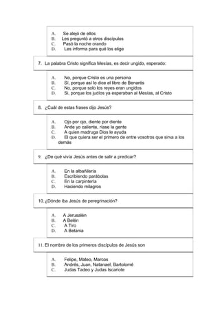 A.     Se alejó de ellos
      B.    Les preguntó a otros discípulos
      C.     Pasó la noche orando
      D.     Les informa para qué los elige


7. La palabra Cristo significa Mesías, es decir ungido, esperado:


      A.      No, porque Cristo es una persona
      B.      Sí, porque así lo dice el libro de Benarés
      C.      No, porque solo los reyes eran ungidos
      D.      Si, porque los judíos ya esperaban al Mesías, al Cristo


8. ¿Cuál de estas frases dijo Jesús?


      A.     Ojo por ojo, diente por diente
      B.     Ande yo caliente, ríase la gente
      C.     A quien madruga Dios le ayuda
      D.     El que quiera ser el primero de entre vosotros que sirva a los
           demás


9. ¿De qué vivía Jesús antes de salir a predicar?


      A.      En la albañilería
      B.      Escribiendo parábolas
      C.      En la carpintería
      D.      Haciendo milagros


10. ¿Dónde iba Jesús de peregrinación?


      A.     A Jerusalén
      B.     A Belén
      C.     A Tiro
      D.     A Betania


11. El nombre de los primeros discípulos de Jesús son


      A.      Felipe, Mateo, Marcos
      B.      Andrés, Juan, Natanael, Bartolomé
      C.      Judas Tadeo y Judas Iscariote
 