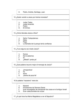 D.     Pedro, Andrés, Santiago, Juan


12. ¿Quién vendió a Jesús por treinta monedas?


      A.     Judas Tadeo
      B.     Judas Iscariote
      C.     Pedro
      D.     El Cirineo


13. ¿Cómo llamaba Jesús a Dios?


      A.     Señor Todopoderoso
      B.     Abba
      C.     Papa
      D.     Lo llamaba de tú porque tenía confianza


14. ¿Tuvo alguna vez miedo Jesús?


      A.     Nunca
      B.     No lo sabemos
      C.     Sí
      D.     ¿Miedo? ¡anda ya!


15. ¿Qué palabra resume mejor el mensaje de Jesús?


      A.     ¡Arrepentíos!
      B.     Fe
      C.     Amor
      D.     ¡Gente de poca fe!


16. la palabra "nazareno" viene de:


      A.     Nazaret
      B.     Procesiones de Semana Santa
      C.     Eran encargados de transportar las cosas en el antiguo Israel
      D.     Eran coleccionistas de cruces


17. ¿A qué hora fue María Magdalena a ver el Sepulcro?
 