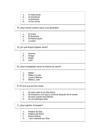 A.     A media tarde
      B.     Al anochecer
      C.     al amanecer
      D.     no fue nunca


18. ¿Qué oración enseño Jesús a los apóstoles?


      A.     El Credo
      B.     El Avemaría
      C.     El Padrenuestro
      D.     La salve


19. ¿En qué lengua hablaba Jesús?


      A.     Arameo
      B.     Griego
      C.     Árabe
      D.     Latín


20. ¿Qué evangelistas narran la infancia de Jesús?


      A.     Mateo
      B.     Mateo y Lucas
      C.     Lucas y Marcos
      D.     Mateo y Juan


21. El reino que anuncia Jesús:


      A.     Es para creer en la vida eterna
      B.     Se empieza a vivir aquí y continúa después de la muerte
      C.     Es para cuando resucitemos
      D.     Es una ideología ideal


22. ¿Qué significa Evangelio?


      A.     Palabra de Dios
      B.     Palabra del Señor
      C.     Buena Noticia
      D.     Libro inspirado por Dios
 