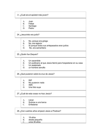 23. ¿Cuál era el apóstol más joven?


      A.     Juan
      B.     Felipe
      C.     Santiago
      D.     Pedro


24. ¿Jesucristo era judío?


      A.     No, porque era griego
      B.     No, era egipcio
      C.     Sí porque todos sus antepasados eran judíos
      D.     No, era samaritano


25. ¿Quién fue Zaqueo?


      A.     Un sacerdote
      B.     Un publicano al que Jesús llamó para hospedarse en su casa
      C.     Un asalariado
      D.     un hombre sencillo


26. ¿Qué pusieron sobre la cruz de Jesús?


      A.     RIP
      B.     No pusieron nada
      C.     INRI
      D.     Una foto suya


27. ¿Cuál de esta cosas no hizo Jesús?


      A.     Llorar
      B.     Subirse a una barca
      C.     Enfadarse


28. ¿Con cuántos años empezó Jesús a Predicar?


      A.     18 años
      B.     desde pequeño
      C.     unos 30 años
 