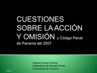 CUESTIONES
SOBRE LA ACCIÓN
Y OMISIÓN y Código Penal
de Panamá del 2007
Virginia Arango Durling
Catedrática de Derecho Penal
Universidad de Panamá
30/5/15 1
 