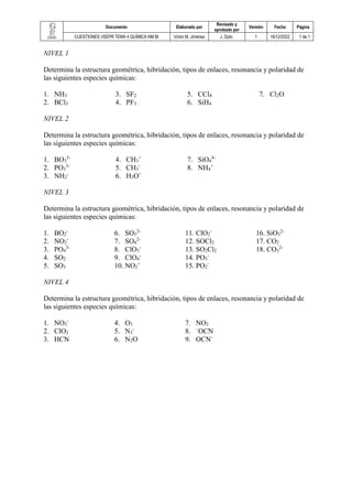 Documento Elaborado por
Revisado y
aprobado por
Versión Fecha Página
CUESTIONES VSEPR TEMA 4 QUÍMICA NM BI Víctor M. Jiménez J. Dpto. 1 16/12/2022 1 de 1
NIVEL 1
Determina la estructura geométrica, hibridación, tipos de enlaces, resonancia y polaridad de
las siguientes especies químicas:
1. NH3
2. BCl3
3. SF2
4. PF3
5. CCl4
6. SiH4
7. Cl2O
NIVEL 2
Determina la estructura geométrica, hibridación, tipos de enlaces, resonancia y polaridad de
las siguientes especies químicas:
1. BO3
3-
2. PO3
3-
3. NH2
-
4. CH3
+
5. CH3
-
6. H3O+
7. SiO4
4-
8. NH4
+
NIVEL 3
Determina la estructura geométrica, hibridación, tipos de enlaces, resonancia y polaridad de
las siguientes especies químicas:
1. BO2
-
2. NO2
-
3. PO4
3-
4. SO2
5. SO3
6. SO3
2-
7. SO4
2-
8. ClO3
-
9. ClO4
-
10. NO2
+
11. ClO2
-
12. SOCl2
13. SO2Cl2
14. PO3
-
15. PO2
-
16. SiO3
2-
17. CO2
18. CO3
2-
NIVEL 4
Determina la estructura geométrica, hibridación, tipos de enlaces, resonancia y polaridad de
las siguientes especies químicas:
1. NO3
-
2. ClO2
3. HCN
4. O3
5. N3
-
6. N2O
7. NO2
8. –
OCN
9. OCN-
 