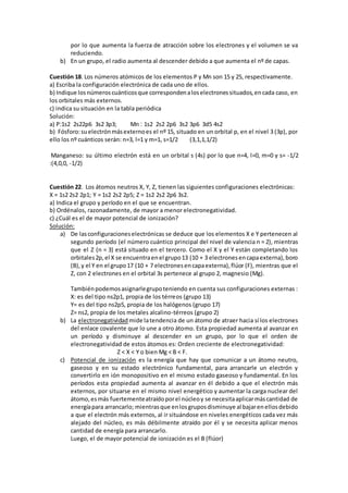 por lo que aumenta la fuerza de atracción sobre los electrones y el volumen se va
reduciendo.
b) En un grupo, el radio aumenta al descender debido a que aumenta el nº de capas.
Cuestión 18. Los números atómicos de los elementos P y Mn son 15 y 25, respectivamente.
a) Escriba la configuración electrónica de cada uno de ellos.
b) Indique losnúmeroscuánticosque correspondenaloselectronessituados,encada caso, en
los orbitales más externos.
c) indica su situación en la tabla periódica
Solución:
a) P:1s2 2s22p6 3s2 3p3; Mn : 1s2 2s2 2p6 3s2 3p6 3d5 4s2
b) Fósforo:suelectrónmásexternoes el nº 15, situado en un orbital p, en el nivel 3 (3p), por
ello los nº cuánticos serán: n=3, l=1 y m=1, s=1/2 (3,1,1,1/2)
Manganeso: su último electrón está en un orbital s (4s) por lo que n=4, l=0, m=0 y s= -1/2
:(4,0,0, -1/2)
Cuestión 22. Los átomos neutros X, Y, Z, tienen las siguientes configuraciones electrónicas:
X = 1s2 2s2 2p1; Y = 1s2 2s2 2p5; Z = 1s2 2s2 2p6 3s2.
a) Indica el grupo y período en el que se encuentran.
b) Ordénalos, razonadamente, de mayor a menor electronegatividad.
c) ¿Cuál es el de mayor potencial de ionización?
Solución:
a) De lasconfiguracioneselectrónicas se deduce que los elementos X e Y pertenecen al
segundo período (el número cuántico principal del nivel de valencia n = 2), mientras
que el Z (n = 3) está situado en el tercero. Como el X y el Y están completando los
orbitales2p,el X se encuentraenel grupo13 (10 + 3 electronesencapaexterna),boro
(B),y el Y en el grupo17 (10 + 7 electronesencapaexterna),flúor (F), mientras que el
Z, con 2 electrones en el orbital 3s pertenece al grupo 2, magnesio (Mg).
Tambiénpodemosasignarlegrupoteniendo en cuenta sus configuraciones externas :
X: es del tipo ns2p1, propia de los térreos (grupo 13)
Y= es del tipo ns2p5, propia de los halógenos (grupo 17)
Z= ns2, propia de los metales alcalino-térreos (grupo 2)
b) La electronegatividad mide latendencia de un átomo de atraer hacia sí los electrones
del enlace covalente que lo une a otro átomo. Esta propiedad aumenta al avanzar en
un período y disminuye al descender en un grupo, por lo que el orden de
electronegatividad de estos átomos es: Orden creciente de electronegatividad:
Z < X < Y o bien Mg < B < F.
c) Potencial de ionización es la energía que hay que comunicar a un átomo neutro,
gaseoso y en su estado electrónico fundamental, para arrancarle un electrón y
convertirlo en ión monopositivo en el mismo estado gaseoso y fundamental. En los
períodos esta propiedad aumenta al avanzar en él debido a que el electrón más
externos, por situarse en el mismo nivel energético y aumentar la carga nuclear del
átomo,esmás fuertementeatraídoporel núcleoy se necesitaaplicarmáscantidad de
energíapara arrancarlo; mientrasque enlosgruposdisminuye al bajarenellosdebido
a que el electrón más externos, al ir situándose en niveles energéticos cada vez más
alejado del núcleo, es más débilmente atraído por él y se necesita aplicar menos
cantidad de energía para arrancarlo.
Luego, el de mayor potencial de ionización es el B (flúor)
 