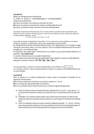 Cuestión 54
Dadas las configuraciones electrónicas:
A : 1s23s1 ; B : 1s22s3 ; C : 1s22s22p63s23p5; D : 1s22s22px2y02pz0
Indique razonadamente:
a) La que no cumple el principio de exclusión de Pauli.
b) La que no cumple el principio de máxima multiplicidad de Hund.
c) La que, siendo permitida, contiene electrones desapareados.
El principio de exclusión de Pauli dice que “En un mismo átomo no pueden existir dos electrones que
tengan sus cuatro números cuánticos iguales”, lo cual nos va a indicar el número máximo de electrones
en cada subnivel electrónico, que es:
s => 2 ; p => 6 ; d => 10 ; f => 14
El principio de máxima multiplicidad de Hund dice: “Si en un átomo hay varios orbitales con la misma
energía, los electrones se distribuirán e ellos lo más desapareados que sea posible”.
A: configuraciónanómala:el electróndebería estar en 2s. Significa que se le ha dado energía
suficiente como para saltar a un nivel superior. No es el estado fundamental (el de minima
energía) sino un estado excitado.
B: imposible. No puede haber 3 electrones en un orbital s ya que dos tendrían idénticos nº
cuánticos. No cumple Pauli.
C: normal. El átomo está en su estado fundamental.
D: No cumple el principio de máximamultiplicidad.Hay2 orbitales pvacíos cuandodeberían
albergarun electrón.Seríaasí 1s 2 2s 2 2p x
1 2p y
1 2p Z °
La C está permitida y contiene 1 electrón desapareado en los orbitales 2 p: ↑↓↑↓↑
La A también contiene 1 electrón desapareado( en orbital 3s ), aunque no sea estado fundamental,
no está prohibida.
Cuestión 65
Para un átomo en su estado fundamental, razone sobre la veracidad o falsedad de las
siguientes afirmaciones:
a) El número máximo de electrones con número cuántico n = 3 es 6.
b) En un orbital 2p sólo puede haber 2 electrones.
c) Si en los orbitales 3d se sitúan 6 electrones, no habrá ninguno desapareado
a) Falso.El máximonúmerode electronesde cualquiernivel n,es2n 2 ,o sea,para n = 3,
el númerode electroneses18(2 enel subnivel s,6en el subnivelp y10 en el subnivel
d).
b) Verdadero.Encualquierorbital cabencomomáximodoselectrones.Si hubiese más
habría de repetirse cualquiernúmerocuántico,locual niegael Principiode exclusiónde
Pauli.
c) Falso.Los orbitales d tienennúmerocuánticomagnéticoposible: −2, −1,0,1,2 . Existen
puescincoposiblesorbitalesdenlosque podríanentrar 5 electronesdesapareados.El
sextoelectrónque entrahade aparearse encualquierade loscincoorbitales.
 