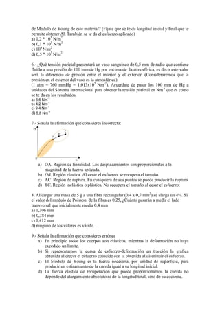 de Modulo de Young de este material? (Fíjate que se te da longitud inicial y final que te
permite obtener ∆l. También se te da el esfuerzo aplicado)
a) 0,2 * 105 N/m2
b) 0,1 * 105 N/m2
c) 104 N/m2
d) 0,5 * 105 N/m2
6.- ¿Qué tensión parietal presentará un vaso sanguíneo de 0,5 mm de radio que contiene
fluido a una presión de 100 mm de Hg por encima de la atmosférica, es decir este valor
será la diferencia de presión entre el interior y el exterior. (Consideraremos que la
presión en el exterior del vaso es la atmosférica)
(1 atm = 760 mmHg = 1,013x105 Nm-2). Acuerdate de pasar los 100 mm de Hg a
unidades del Sistema Internacional para obtener la tensión parietal en Nm-1 que es como
se te da en los resultados.
-1

a) 6,6 Nm
-1
b) 4,2 Nm
-1
c) 9,4 Nm
d) 5,8 Nm-1

7.- Señala la afirmación que consideres incorrecta:

a) OA. Región de linealidad. Los desplazamientos son proporcionales a la
magnitud de la fuerza aplicada.
b) OB. Región elástica. Al cesar el esfuerzo, se recupera el tamaño.
c) AC. Región de ruptura. En cualquiera de sus puntos se puede producir la ruptura
d) BC. Región inelástica o plástica. No recupera el tamaño al cesar el esfuerzo.
8. Al cargar una masa de 5 g a una fibra rectangular (0,4 x 0,7 mm2) se alarga un 4%. Si
el valor del modulo de Poisson de la fibra es 0,25, ¿Cuánto pasarán a medir el lado
transversal que inicialmente medía 0,4 mm
a) 0,396 mm
b) 0,384 mm
c) 0,412 mm
d) ninguno de los valores es válido.
9.- Señala la afirmación que consideres errónea
a) En principio todos los cuerpos son elásticos, mientras la deformación no haya
excedido un límite.
b) Si representamos la curva de esfuerzo-deformación en tracción la gráfica
obtenida al crecer el esfuerzo coincide con la obtenida al disminuir el esfuerzo.
c) El Módulo de Young es la fuerza necesaria, por unidad de superficie, para
producir un estiramiento de la cuerda igual a su longitud inicial.
d) La fuerza elástica de recuperación que puede proporcionarnos la cuerda no
depende del alargamiento absoluto ni de la longitud total, sino de su cociente.

 