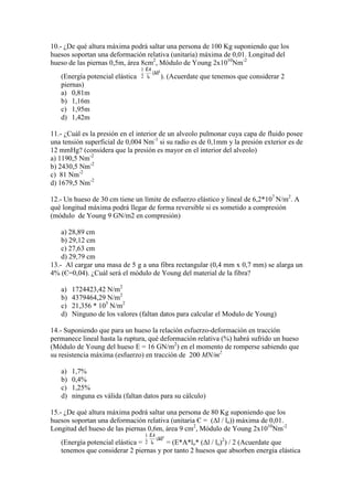 10.- ¿De qué altura máxima podrá saltar una persona de 100 Kg suponiendo que los
huesos soportan una deformación relativa (unitaria) máxima de 0,01. Longitud del
hueso de las piernas 0,5m, área 8cm2, Módulo de Young 2x1010Nm-2
(Energía potencial elástica
piernas)
a) 0,81m
b) 1,16m
c) 1,95m
d) 1,42m

). (Acuerdate que tenemos que considerar 2

11.- ¿Cuál es la presión en el interior de un alveolo pulmonar cuya capa de fluido posee
una tensión superficial de 0,004 Nm-1 si su radio es de 0,1mm y la presión exterior es de
12 mmHg? (considera que la presión es mayor en el interior del alveolo)
a) 1190,5 Nm-2
b) 2430,5 Nm-2
c) 81 Nm-2
d) 1679,5 Nm-2
12.- Un hueso de 30 cm tiene un límite de esfuerzo elástico y lineal de 6,2*107 N/m2. A
qué longitud máxima podrá llegar de forma reversible si es sometido a compresión
(módulo de Young 9 GN/m2 en compresión)
a) 28,89 cm
b) 29,12 cm
c) 27,63 cm
d) 29,79 cm
13.- Al cargar una masa de 5 g a una fibra rectangular (0,4 mm x 0,7 mm) se alarga un
4% (Є=0,04). ¿Cuál será el módulo de Young del material de la fibra?
a)
b)
c)
d)

1724423,42 N/m2
4379464,29 N/m2
21,356 * 105 N/m2
Ninguno de los valores (faltan datos para calcular el Modulo de Young)

14.- Suponiendo que para un hueso la relación esfuerzo-deformación en tracción
permanece lineal hasta la ruptura, qué deformación relativa (%) habrá sufrido un hueso
(Módulo de Young del hueso E = 16 GN/m2) en el momento de romperse sabiendo que
su resistencia máxima (esfuerzo) en tracción de 200 MN/m2
a)
b)
c)
d)

1,7%
0,4%
1,25%
ninguna es válida (faltan datos para su cálculo)

15.- ¿De qué altura máxima podrá saltar una persona de 80 Kg suponiendo que los
huesos soportan una deformación relativa (unitaria Є = (∆l / lo)) máxima de 0,01.
Longitud del hueso de las piernas 0,6m, área 9 cm2, Módulo de Young 2x1010Nm-2
(Energía potencial elástica =
= (E*A*lo* (∆l / lo)2) / 2 (Acuerdate que
tenemos que considerar 2 piernas y por tanto 2 huesos que absorben energia elástica

 