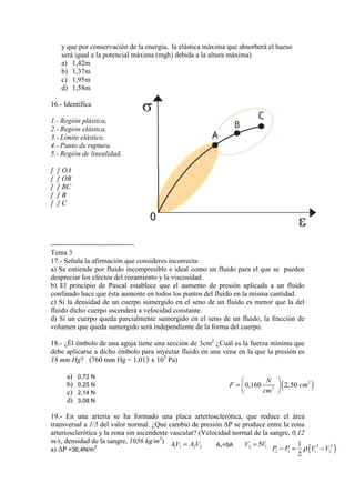 y que por conservación de la energía, la elástica máxima que absorberá el hueso
será igual a la potencial máxima (mgh) debida a la altura máxima)
a) 1,42m
b) 1,37m
c) 1,95m
d) 1,58m
16.- Identifica
1.- Región plástica,
2.- Región elástica,
3.- Límite elástico,
4.- Punto de ruptura.
5.- Región de linealidad,
[
[
[
[
[

] OA
] OB
] BC
]B
]C

0
----------------------------------Tema 3
17.- Señala la afirmación que consideres incorrecta:
a) Se entiende por fluido incompresible e ideal como un fluido para el que se pueden
despreciar los efectos del rozamiento y la viscosidad.
b) El principio de Pascal establece que el aumento de presión aplicada a un fluido
confinado hace que ésta aumente en todos los puntos del fluido en la misma cantidad.
c) Si la densidad de un cuerpo sumergido en el seno de un fluido es menor que la del
fluido dicho cuerpo ascenderá a velocidad constante.
d) Si un cuerpo queda parcialmente sumergido en el seno de un fluido, la fracción de
fluido,
volumen que queda sumergido será independiente de la forma del cuerpo.
Él
Cuál
18.- ¿Él émbolo de una aguja tiene una sección de 3cm2 ¿Cuál es la fuerza mínima que
debe aplicarse a dicho émbolo para inyectar fluido en una vena en la que la pr
presión es
18 mm Hg? (760 mm Hg = 1,013 x 105 Pa)
760
a)
b)
c)
d)

0,72 N
0,25 N
2,14 N
3,08 N

N 

F =  0,160 2  ( 2,50 cm2 )
cm 


19.- En una arteria se ha formado una placa arteriosclerótica, que reduce el área
transversal a 1/5 del valor normal. ¿Qué cambio de presión ∆P se produce entre la zona
arteriosclerótica y la zona sin ascendente vasc
vascular? (Velocidad normal de la sangre, 0,12
elocidad
m/s, densidad de la sangre, 1056 kg/m3) A V = A V
,
1
V2 = 5V1
A1=5A
1 1
2 2
P2 − P = ρ (V12 − V22 )
a) ∆P =36,4N/m2
1
2

 