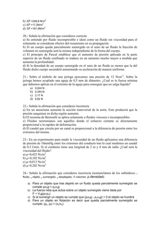 b) ∆P =248,6 N/m2
c) ∆P =17,2N/m2
d) ∆P =181,9N/m2
20.- Señala la afirmación que consideres correcta:
a) Se entiende por fluido incompresible e ideal como un fluido sin viscosidad para el
solamente se consideran efectos del rozamiento en su propagación.
b) Si un cuerpo queda parcialmente sumergido en el seno de un fluido la fracción de
volumen no sumergida será la misma independiente de la forma del cuerpo.
c) El principio de Pascal establece que el aumento de presión aplicada en la parte
superior de un fluido confinado se traduce en un aumento mucho mayor a medida que
aumenta la profundidad.
d) Si la densidad de un cuerpo sumergido en el seno de un fluido es menor que la del
fluido dicho cuerpo ascenderá aumentando su aceleración de manera uniforme.
21.- Sobre el émbolo de una jeringa ejercemos una presión de 12 Ncm-2. Sobre la
jeringa hemos acoplado una aguja de 0,5 mm de diámetro. ¿Cuál es la fuerza mínima
que debemos aplicar en el extremo de la aguja para conseguir que no salga líquido?
a) 0,024 N
b) 0,340 N
c) 2,17 N
d) 6,82 N
22.- Señala la afirmación que consideres incorrecta
a) En un aneurisma aumenta la sección transversal de la aorta. Esto producirá que la
presión sanguínea en dicha región aumente.
b) El teorema de Bernoulli se aplica solamente a fluidos viscosos e incompresibles.
c) Fluidos newtonianos son aquellos donde el esfuerzo cortante es directamente
proporcional a la rapidez de deformación.
d) El caudal que circula por un canal es proporcional a la diferencia de presión entre los
extremos del mismo.
23.- En un experimento para medir la viscosidad de un fluido aplicamos una diferencia
de presión de 10mmHg entre los extremos del conducto tras lo cual medimos un caudal
de 0,3 l/min. Si el conducto tiene una longitud de 2 m y 4 mm de radio ¿Cuál será la
viscosidad del fluido?
a) µ=0,425 Ns/m2
b) µ=0,102 Ns/m2
c) µ=0,013 Ns/m2
d) µ=0,202 Ns/m2
24.- Señala la afirmación que consideres incorrecta (nomenclatura de los subíndices:
fluido, o objeto, s sumergido, d desalojado, V volumen, ρ densidad)

f

a) Para un objeto que tras dejarlo en un fluido queda parcialmente sumergido se

cumple ρfvsg < ρovog
b) La fuerza neta que actúa sobre un objeto sumergido viene dada por

F = Vog(ρf-ρo)
c) Si al sumergir un objeto se cumple que (ρfvdg - ρovog) < 0 el objeto se hundirá
d) Para un objeto en flotación es decir que queda parcialmente sumergido se

cumple: (ρo / ρf) = (vd/vo)

 